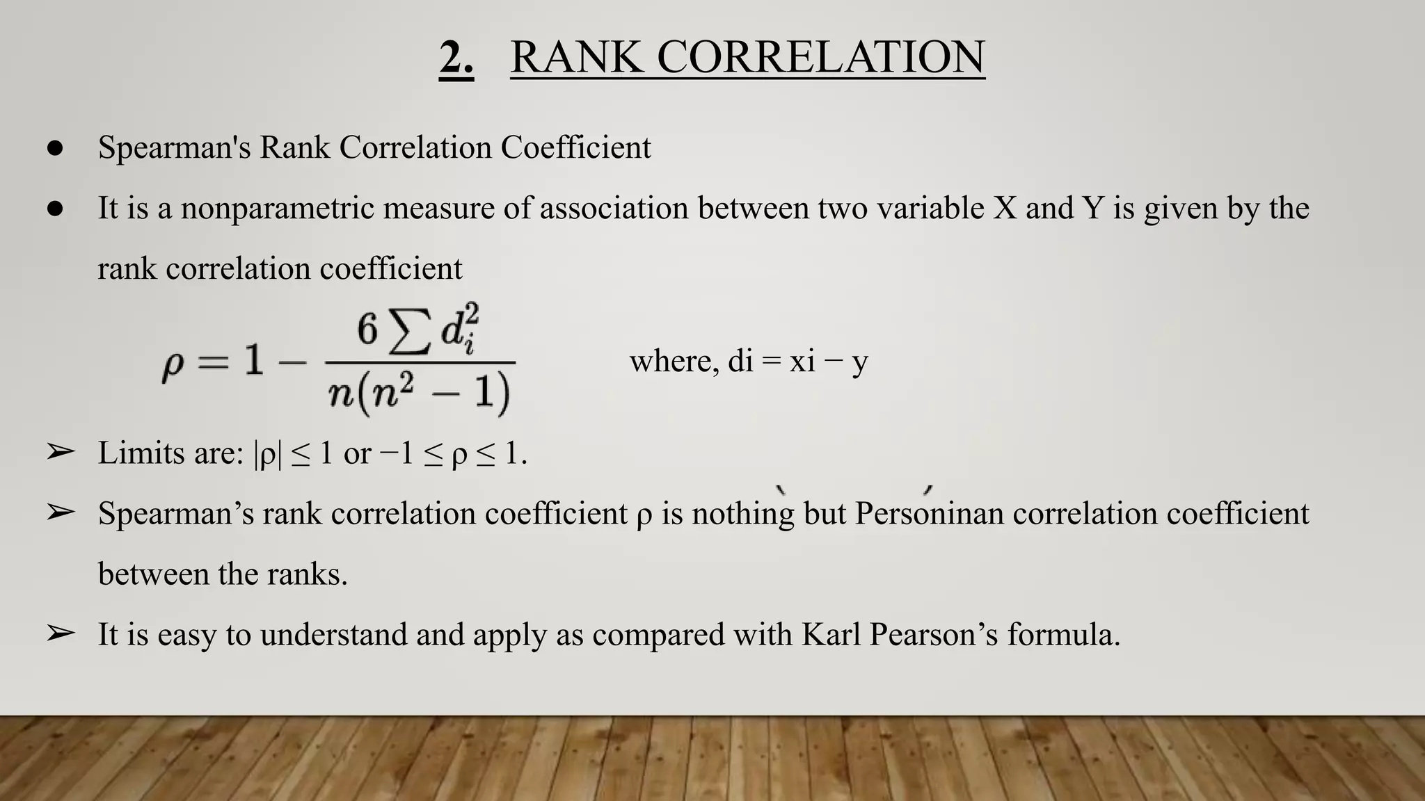 2. RANK CORRELATION
● Spearman's Rank Correlation Coefficient
● It is a nonparametric measure of association between two variable X and Y is given by the
rank correlation coefficient
where, di = xi − y
➢ Limits are: |ρ| ≤ 1 or −1 ≤ ρ ≤ 1.
➢ Spearman’s rank correlation coefficient ρ is nothing but Personinan correlation coefficient
between the ranks.
➢ It is easy to understand and apply as compared with Karl Pearson’s formula.
 
