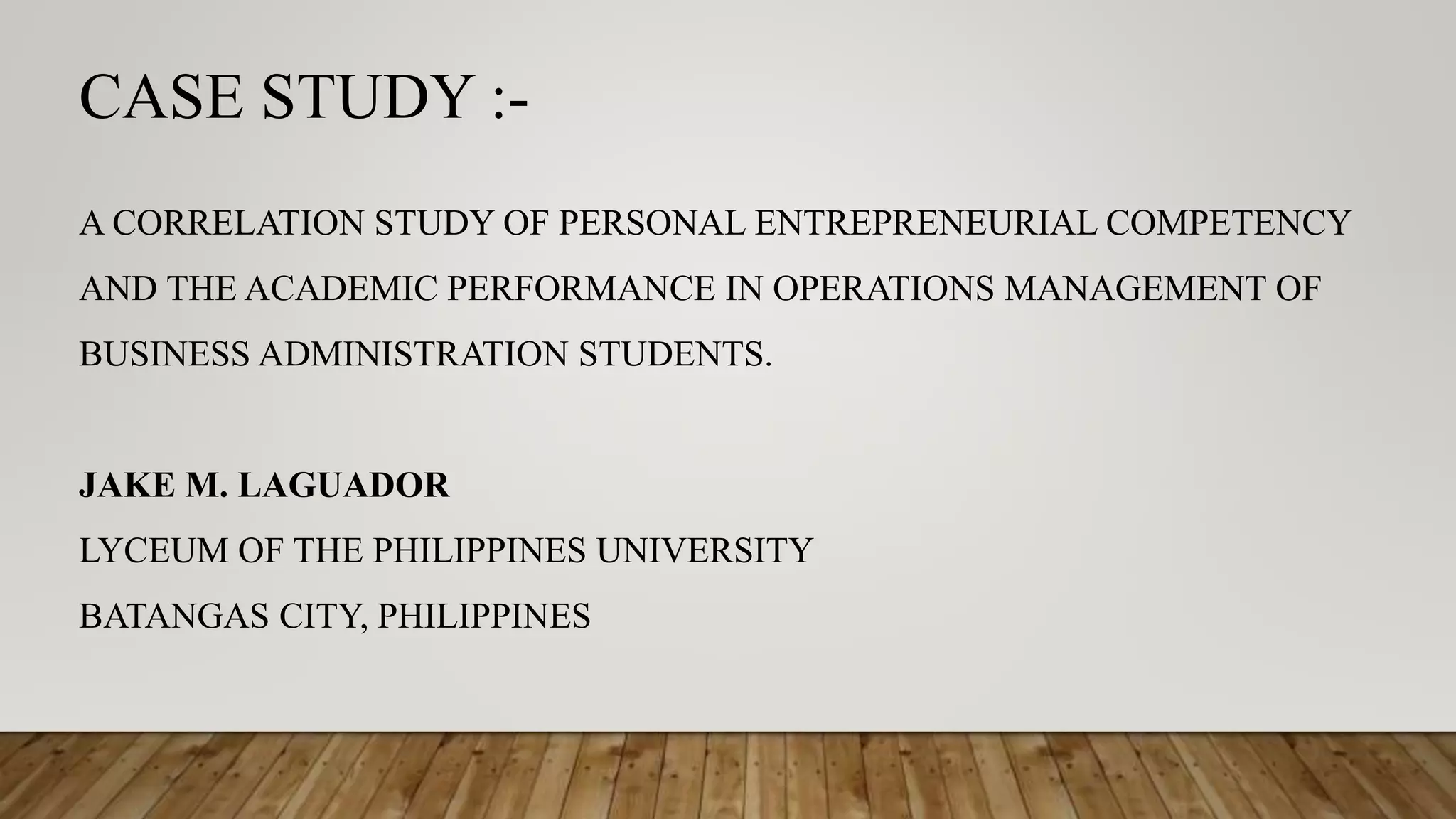 CASE STUDY :-
A CORRELATION STUDY OF PERSONAL ENTREPRENEURIAL COMPETENCY
AND THE ACADEMIC PERFORMANCE IN OPERATIONS MANAGEMENT OF
BUSINESS ADMINISTRATION STUDENTS.
JAKE M. LAGUADOR
LYCEUM OF THE PHILIPPINES UNIVERSITY
BATANGAS CITY, PHILIPPINES
 