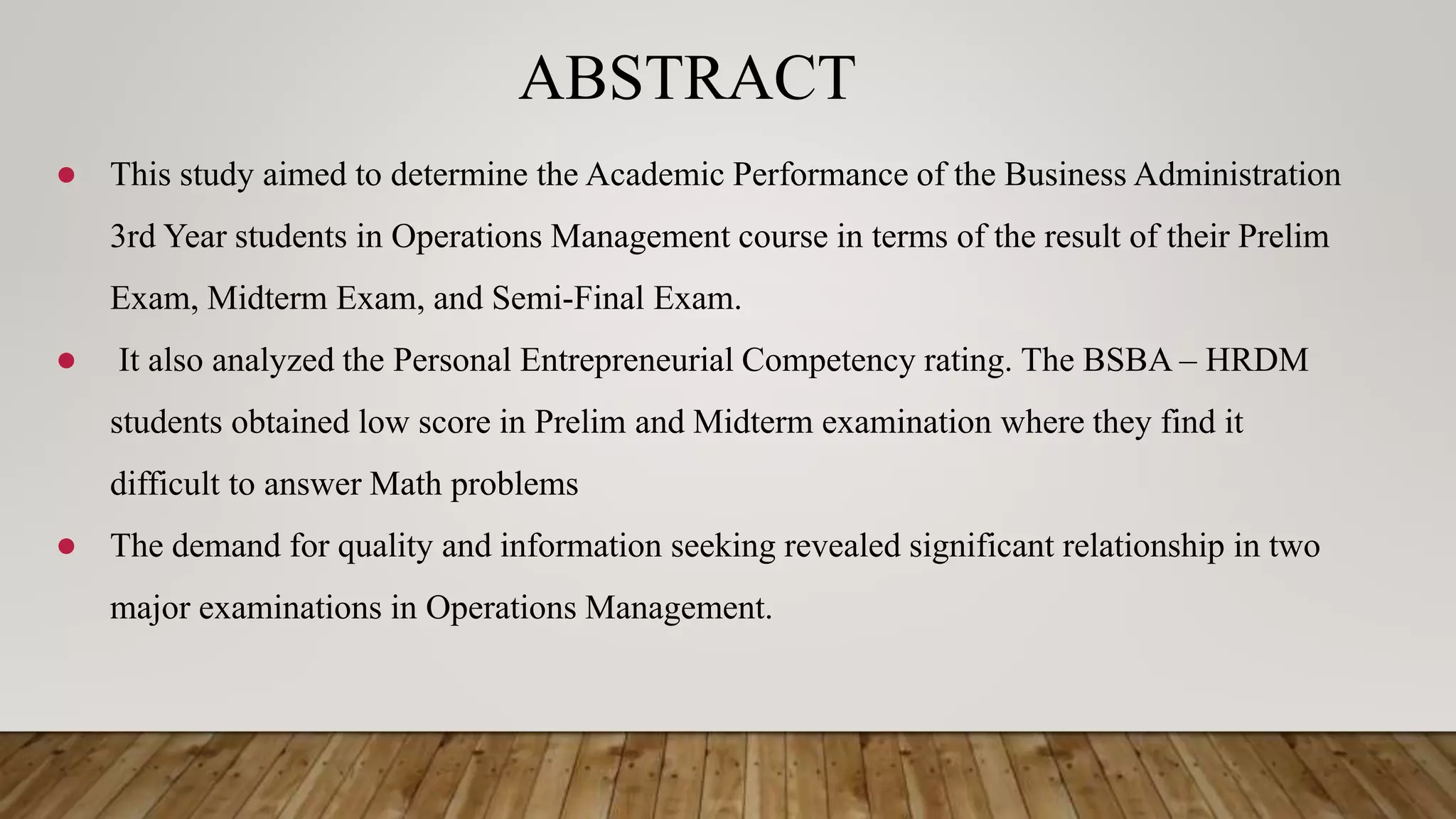 ABSTRACT
● This study aimed to determine the Academic Performance of the Business Administration
3rd Year students in Operations Management course in terms of the result of their Prelim
Exam, Midterm Exam, and Semi-Final Exam.
● It also analyzed the Personal Entrepreneurial Competency rating. The BSBA – HRDM
students obtained low score in Prelim and Midterm examination where they find it
difficult to answer Math problems
● The demand for quality and information seeking revealed significant relationship in two
major examinations in Operations Management.
 