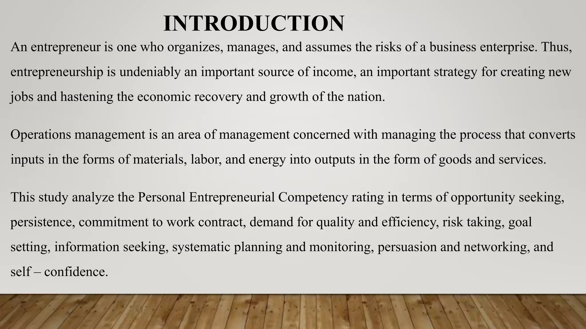 INTRODUCTION
An entrepreneur is one who organizes, manages, and assumes the risks of a business enterprise. Thus,
entrepreneurship is undeniably an important source of income, an important strategy for creating new
jobs and hastening the economic recovery and growth of the nation.
Operations management is an area of management concerned with managing the process that converts
inputs in the forms of materials, labor, and energy into outputs in the form of goods and services.
This study analyze the Personal Entrepreneurial Competency rating in terms of opportunity seeking,
persistence, commitment to work contract, demand for quality and efficiency, risk taking, goal
setting, information seeking, systematic planning and monitoring, persuasion and networking, and
self – confidence.
 