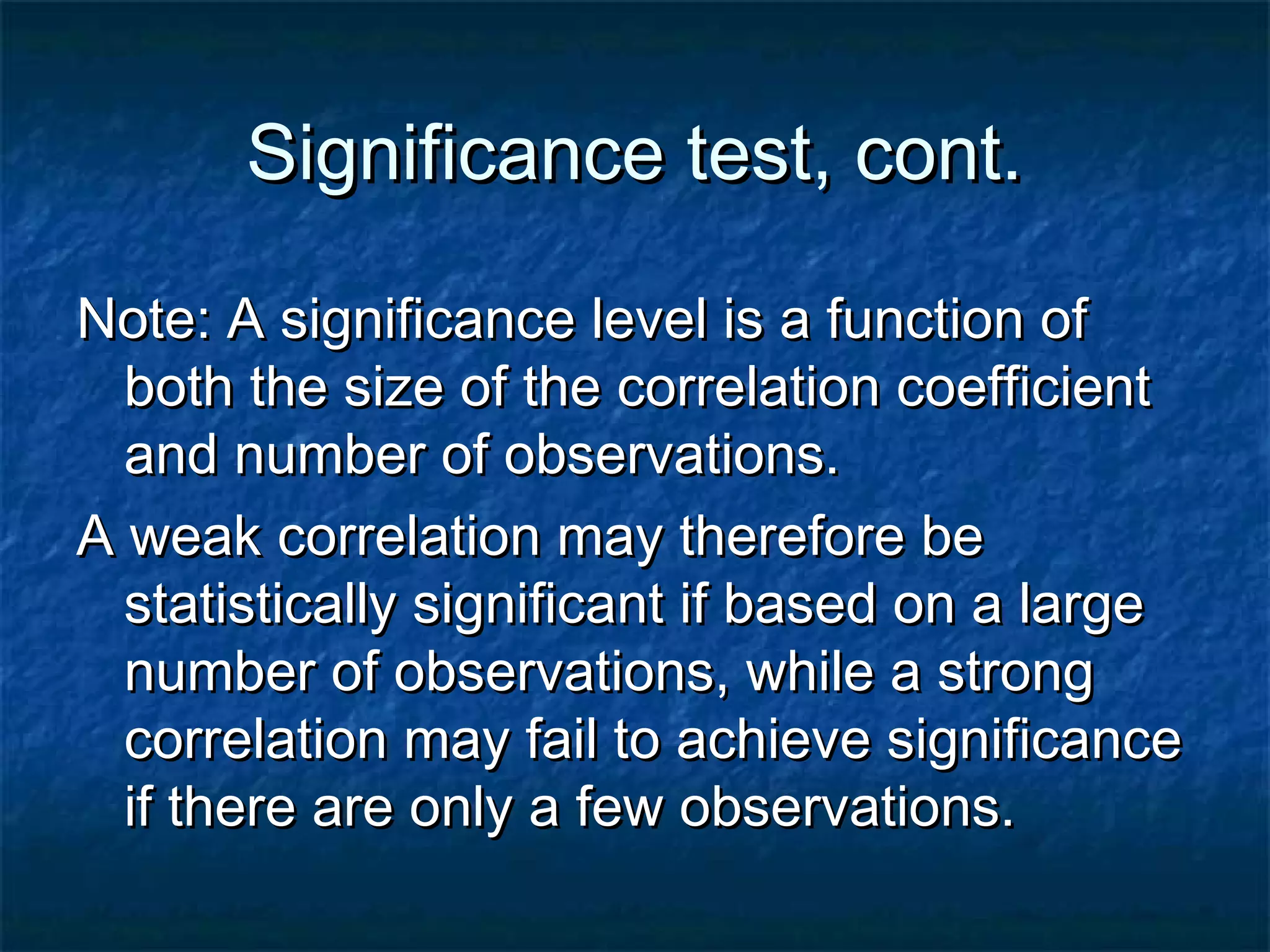 Significance test, cont.Significance test, cont.
Note: A significance level is a function ofNote: A significance level is a function of
both the size of the correlation coefficientboth the size of the correlation coefficient
and number of observations.and number of observations.
A weak correlation may therefore beA weak correlation may therefore be
statistically significant if based on a largestatistically significant if based on a large
number of observations, while a strongnumber of observations, while a strong
correlation may fail to achieve significancecorrelation may fail to achieve significance
if there are only a few observations.if there are only a few observations.
 