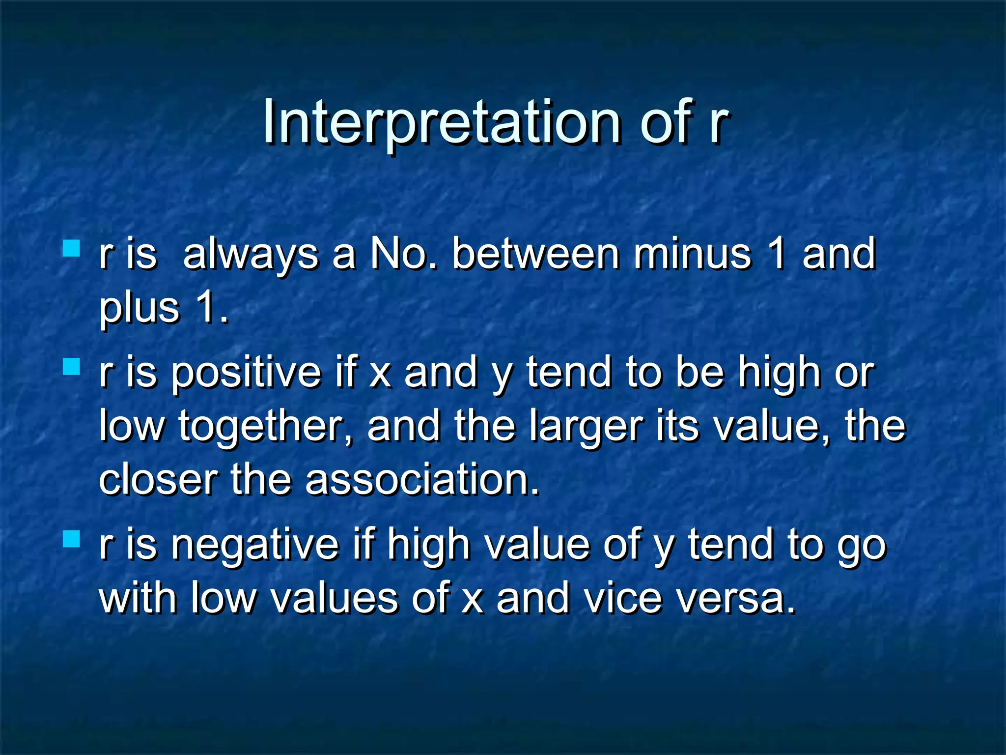 Interpretation of rInterpretation of r
 r is always a No. between minus 1 andr is always a No. between minus 1 and
plus 1.plus 1.
 r is positive if x and y tend to be high orr is positive if x and y tend to be high or
low together, and the larger its value, thelow together, and the larger its value, the
closer the association.closer the association.
 r is negative if high value of y tend to gor is negative if high value of y tend to go
with low values of x and vice versa.with low values of x and vice versa.
 