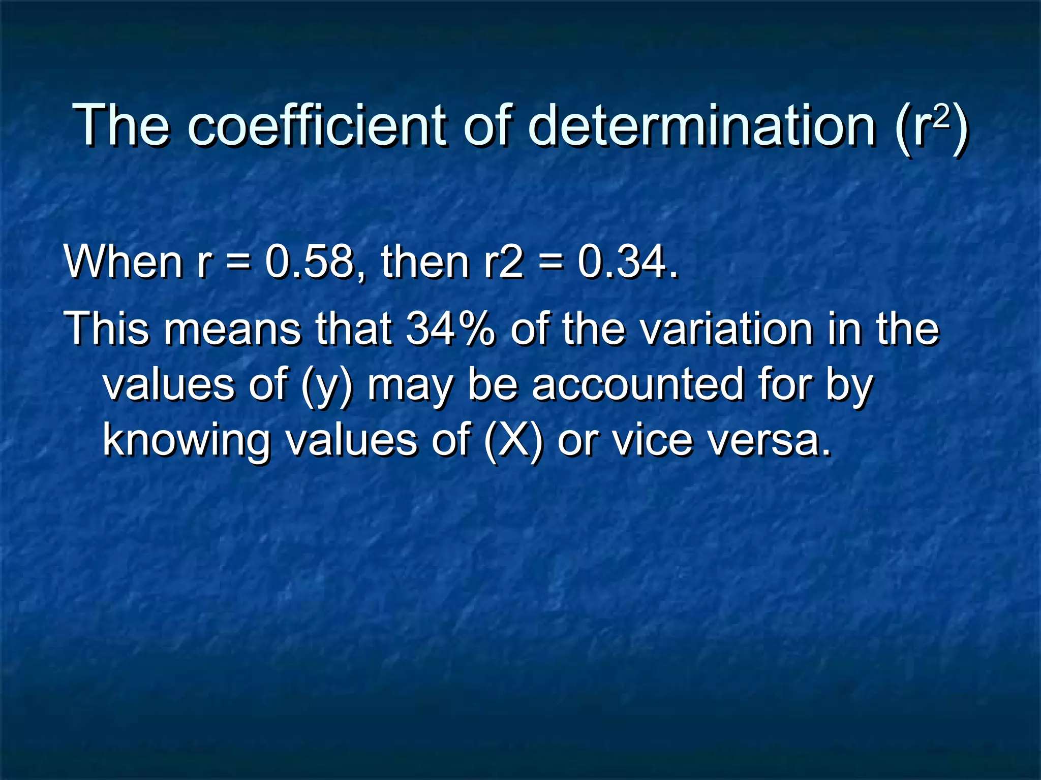 The coefficient of determination (rThe coefficient of determination (r22
))
When r = 0.58, then r2 = 0.34.When r = 0.58, then r2 = 0.34.
This means that 34% of the variation in theThis means that 34% of the variation in the
values of (y) may be accounted for byvalues of (y) may be accounted for by
knowing values of (X) or vice versa.knowing values of (X) or vice versa.
 