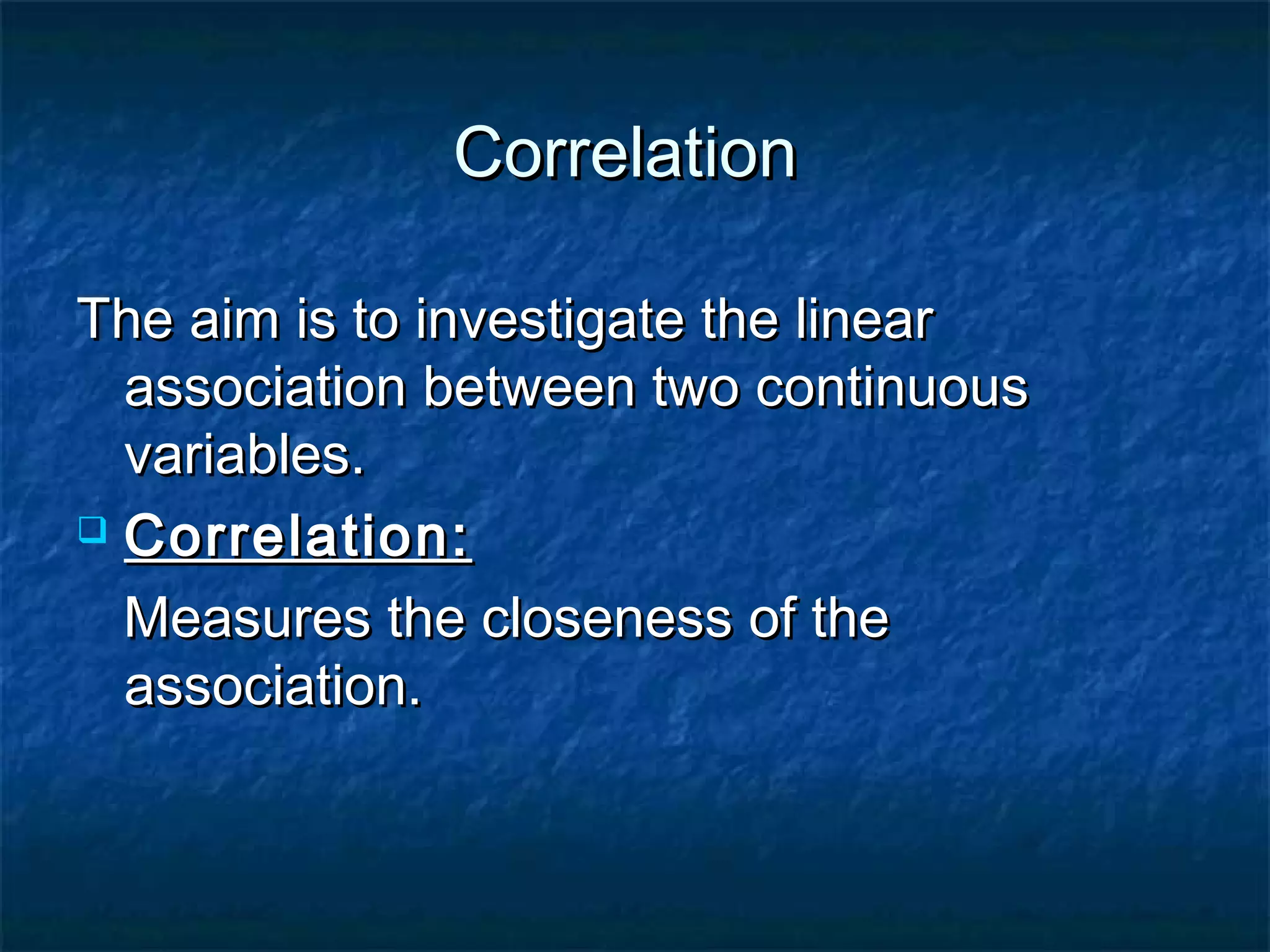 CorrelationCorrelation
The aim is to investigate the linearThe aim is to investigate the linear
association between two continuousassociation between two continuous
variables.variables.
 Correlation:Correlation:
Measures the closeness of theMeasures the closeness of the
association.association.
 