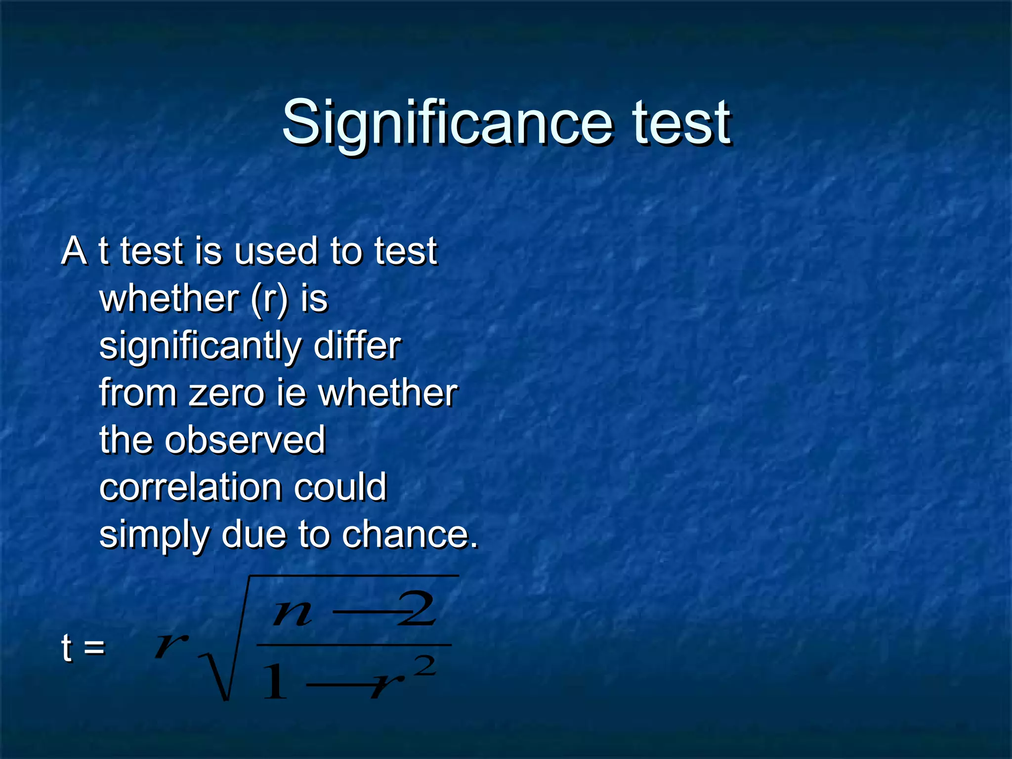 Significance testSignificance test
A t test is used to testA t test is used to test
whether (r) iswhether (r) is
significantly differsignificantly differ
from zero ie whetherfrom zero ie whether
the observedthe observed
correlation couldcorrelation could
simply due to chance.simply due to chance.
t =t = 2
1
2
r
n
r
−
−
 