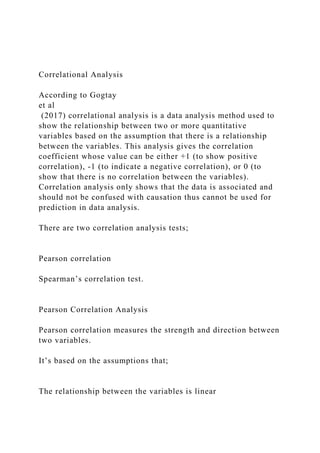 Correlational Analysis
According to Gogtay
et al
(2017) correlational analysis is a data analysis method used to
show the relationship between two or more quantitative
variables based on the assumption that there is a relationship
between the variables. This analysis gives the correlation
coefficient whose value can be either +1 (to show positive
correlation), -1 (to indicate a negative correlation), or 0 (to
show that there is no correlation between the variables).
Correlation analysis only shows that the data is associated and
should not be confused with causation thus cannot be used for
prediction in data analysis.
There are two correlation analysis tests;
Pearson correlation
Spearman’s correlation test.
Pearson Correlation Analysis
Pearson correlation measures the strength and direction between
two variables.
It’s based on the assumptions that;
The relationship between the variables is linear
 