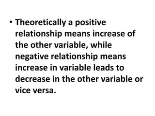 • Theoretically a positive
relationship means increase of
the other variable, while
negative relationship means
increase in variable leads to
decrease in the other variable or
vice versa.
 