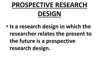PROSPECTIVE RESEARCH
DESIGN
• Is a research design in which the
researcher relates the present to
the future is a prospective
research design.
 