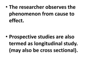 • The researcher observes the
phenomenon from cause to
effect.
• Prospective studies are also
termed as longitudinal study.
(may also be cross sectional).
 