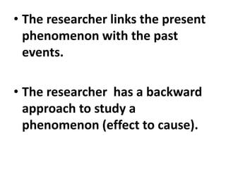• The researcher links the present
phenomenon with the past
events.
• The researcher has a backward
approach to study a
phenomenon (effect to cause).
 
