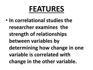 FEATURES
• In correlational studies the
researcher examines the
strength of relationships
between variables by
determining how change in one
variable is correlated with
change in the other variable.
 