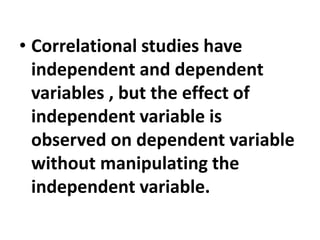 • Correlational studies have
independent and dependent
variables , but the effect of
independent variable is
observed on dependent variable
without manipulating the
independent variable.
 