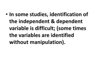 • In some studies, identification of
the independent & dependent
variable is difficult; (some times
the variables are identified
without manipulation).
 