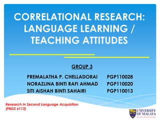 CORRELATIONAL RESEARCH:
     LANGUAGE LEARNING /
      TEACHING ATTITUDES

                                   GROUP 3

           PREMALATHA P. CHELLADORAI         PGP110028
           NORAZLINA BINTI RAFI AHMAD        PGP110020
           SITI AISHAH BINTI SAHAIRI         PGP110013

Research In Second Language Acquisition
(PBGS 6113)
 