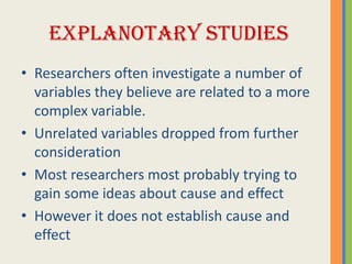 EXPLANOTARY STUDIES
• Researchers often investigate a number of
  variables they believe are related to a more
  complex variable.
• Unrelated variables dropped from further
  consideration
• Most researchers most probably trying to
  gain some ideas about cause and effect
• However it does not establish cause and
  effect
 