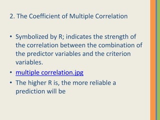 2. The Coefficient of Multiple Correlation

• Symbolized by R; indicates the strength of
  the correlation between the combination of
  the predictor variables and the criterion
  variables.
• multiple correlation.jpg
• The higher R is, the more reliable a
  prediction will be
 