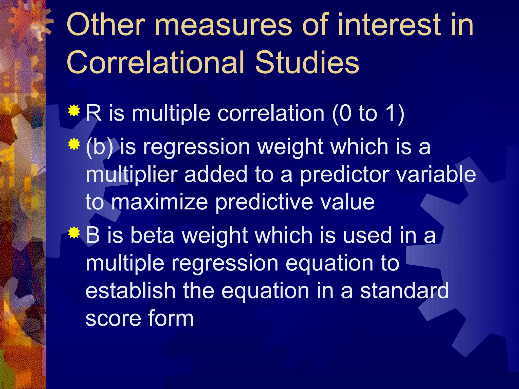 Other measures of interest in
Correlational Studies
R   is multiple correlation (0 to 1)
 (b) is regression weight which is a
  multiplier added to a predictor variable
  to maximize predictive value
 B is beta weight which is used in a
  multiple regression equation to
  establish the equation in a standard
  score form
 