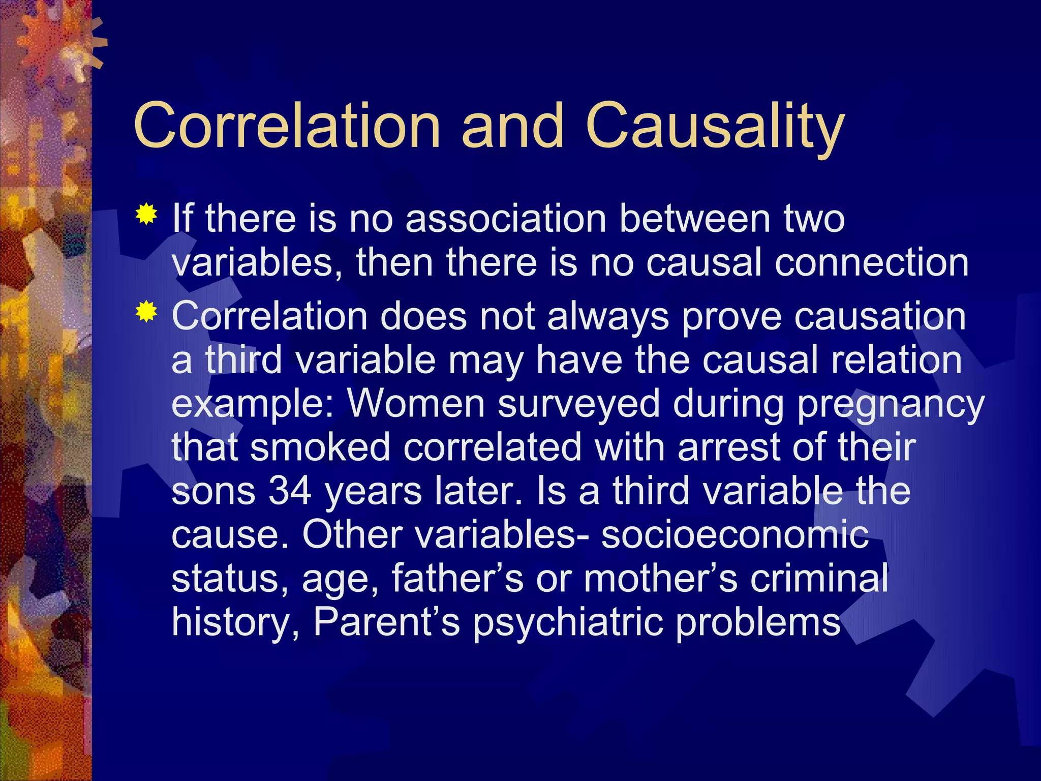 Correlation and Causality
 If there is no association between two
  variables, then there is no causal connection
 Correlation does not always prove causation
  a third variable may have the causal relation
  example: Women surveyed during pregnancy
  that smoked correlated with arrest of their
  sons 34 years later. Is a third variable the
  cause. Other variables- socioeconomic
  status, age, father’s or mother’s criminal
  history, Parent’s psychiatric problems
 