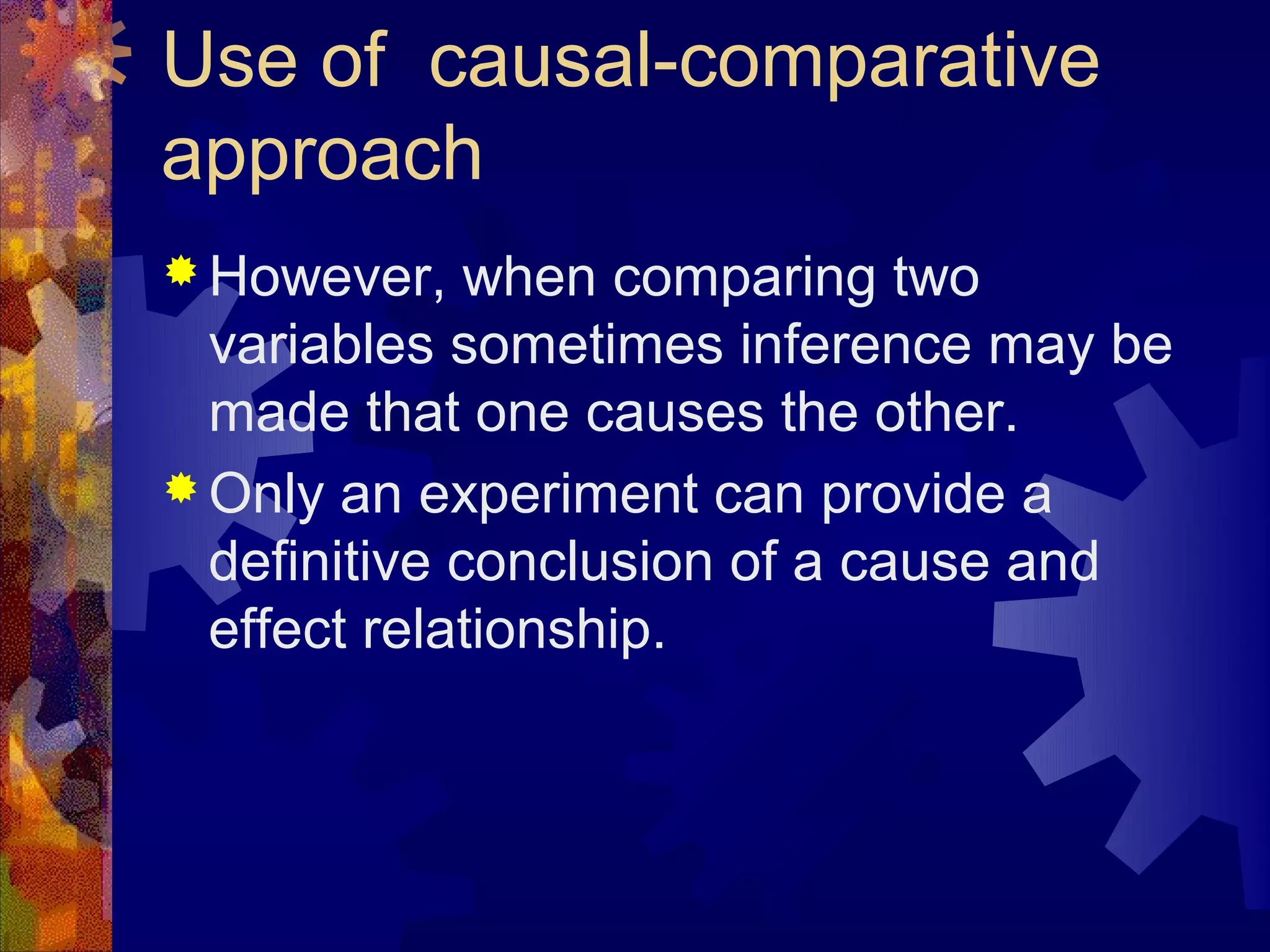 Use of causal-comparative
approach
 However,    when comparing two
  variables sometimes inference may be
  made that one causes the other.
 Only an experiment can provide a
  definitive conclusion of a cause and
  effect relationship.
 
