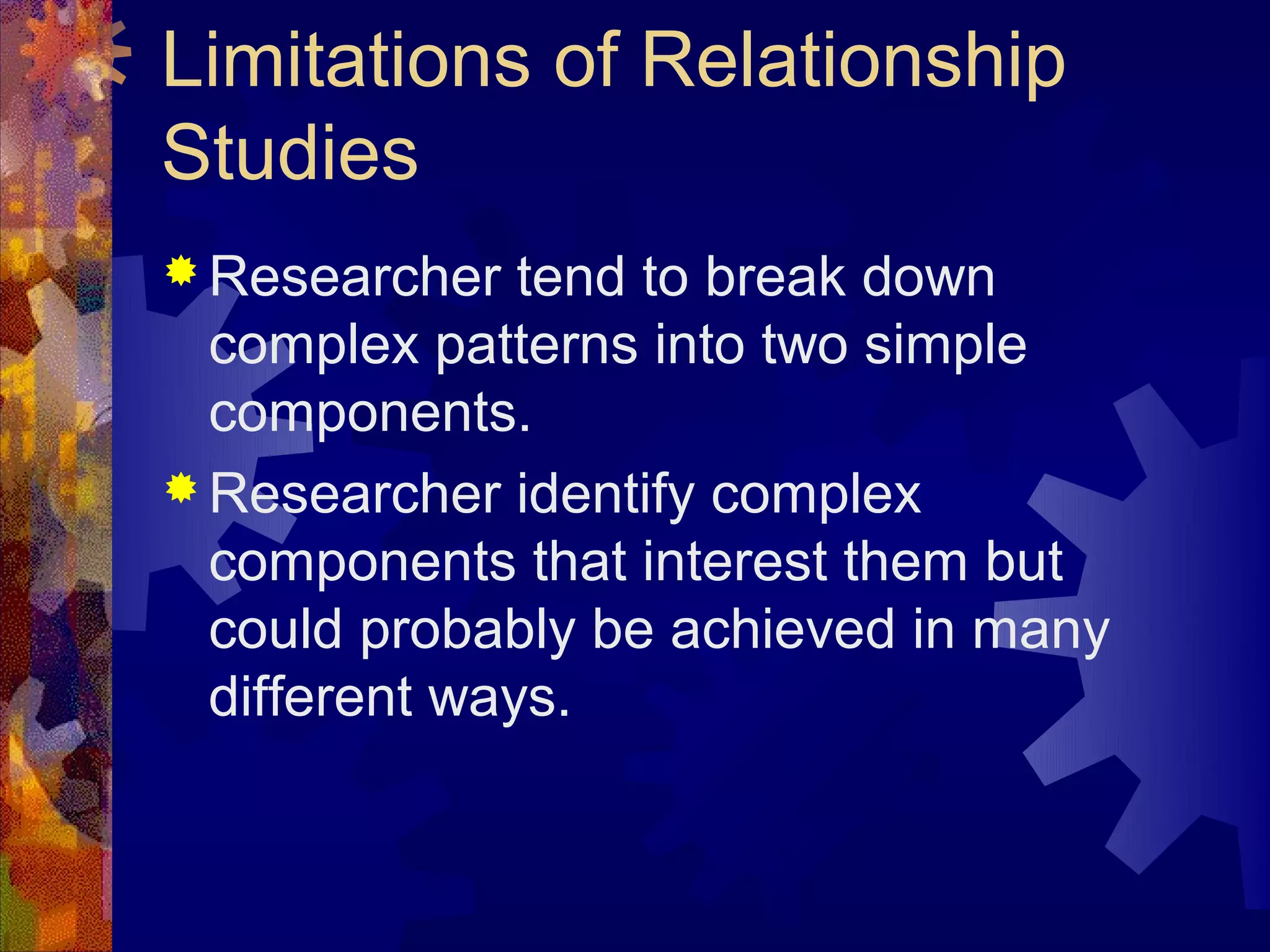 Limitations of Relationship
Studies
 Researcher   tend to break down
  complex patterns into two simple
  components.
 Researcher identify complex
  components that interest them but
  could probably be achieved in many
  different ways.
 