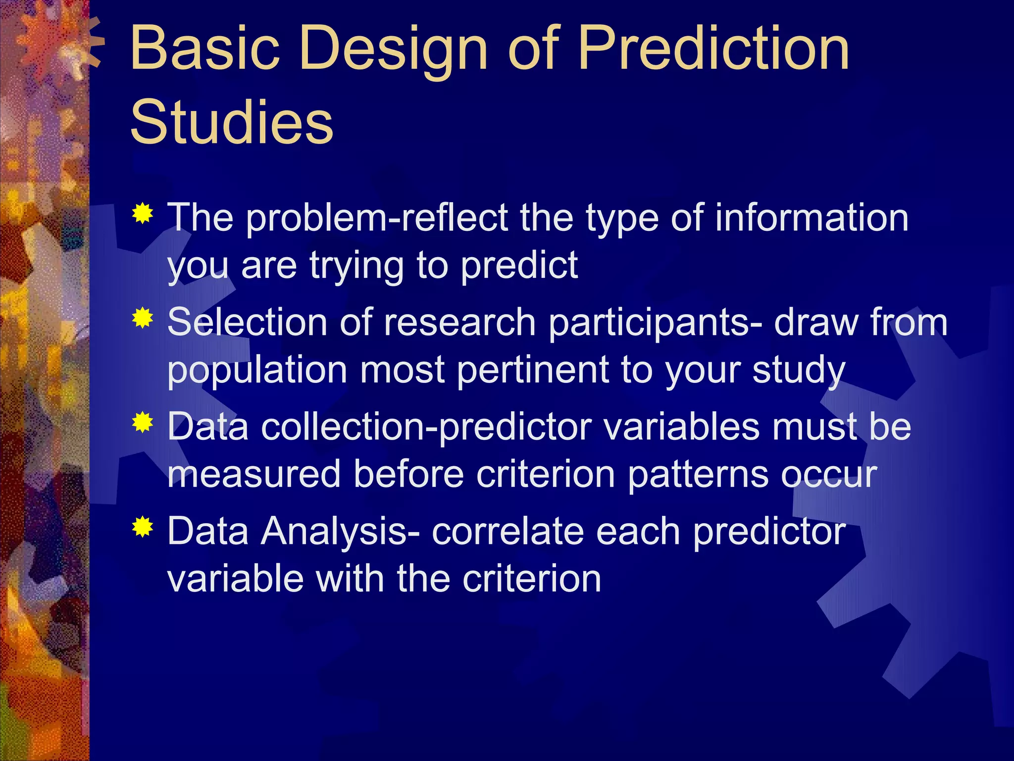 Basic Design of Prediction
Studies
 The problem-reflect the type of information
  you are trying to predict
 Selection of research participants- draw from
  population most pertinent to your study
 Data collection-predictor variables must be
  measured before criterion patterns occur
 Data Analysis- correlate each predictor
  variable with the criterion
 