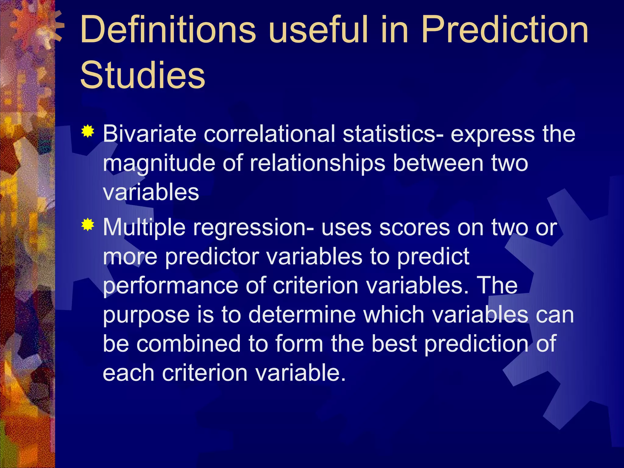 Definitions useful in Prediction
Studies
 Bivariate correlational statistics- express the
  magnitude of relationships between two
  variables
 Multiple regression- uses scores on two or
  more predictor variables to predict
  performance of criterion variables. The
  purpose is to determine which variables can
  be combined to form the best prediction of
  each criterion variable.
 