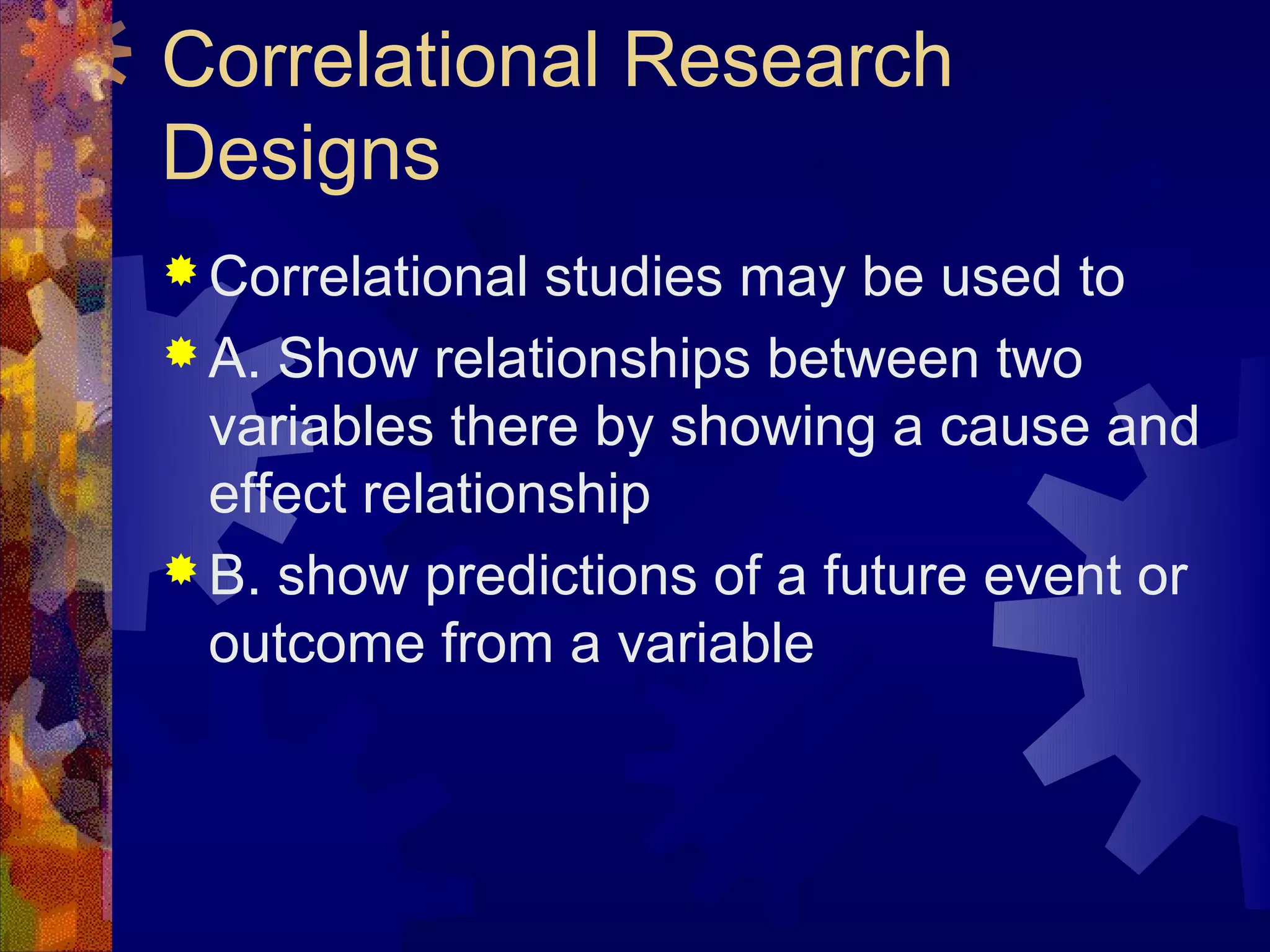 Correlational Research
Designs
 Correlational  studies may be used to
 A. Show relationships between two
  variables there by showing a cause and
  effect relationship
 B. show predictions of a future event or
  outcome from a variable
 