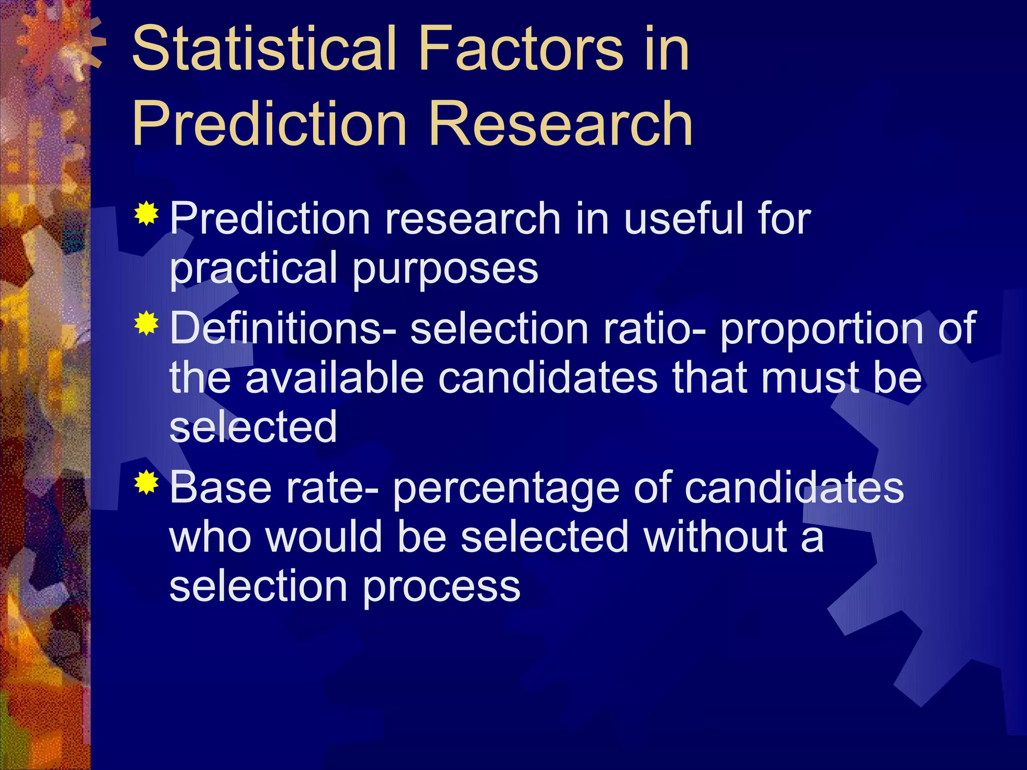 Statistical Factors in
Prediction Research
 Prediction research in useful for
  practical purposes
 Definitions- selection ratio- proportion of
  the available candidates that must be
  selected
 Base rate- percentage of candidates
  who would be selected without a
  selection process
 