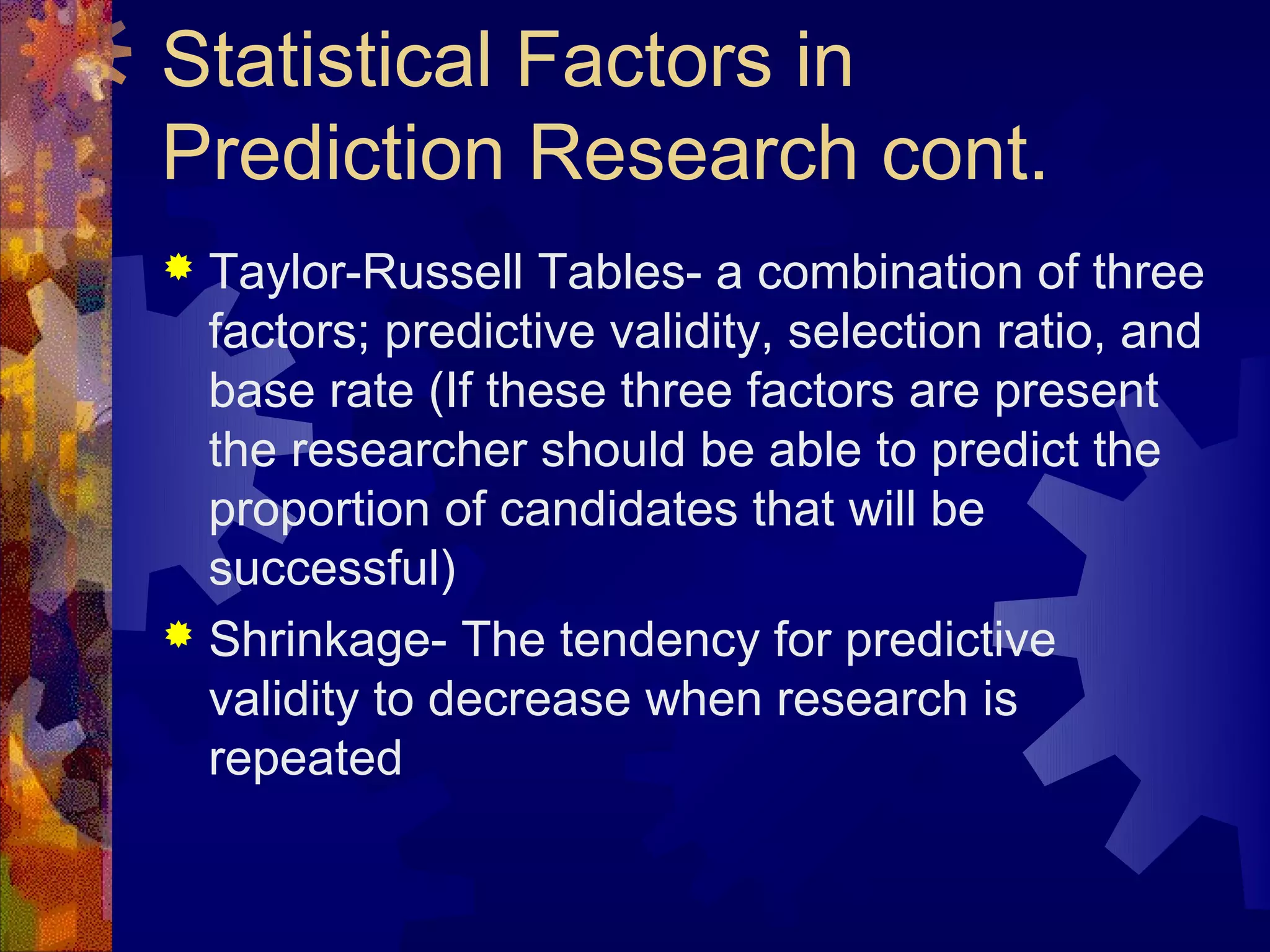 Statistical Factors in
Prediction Research cont.
 Taylor-Russell Tables- a combination of three
  factors; predictive validity, selection ratio, and
  base rate (If these three factors are present
  the researcher should be able to predict the
  proportion of candidates that will be
  successful)
 Shrinkage- The tendency for predictive
  validity to decrease when research is
  repeated
 