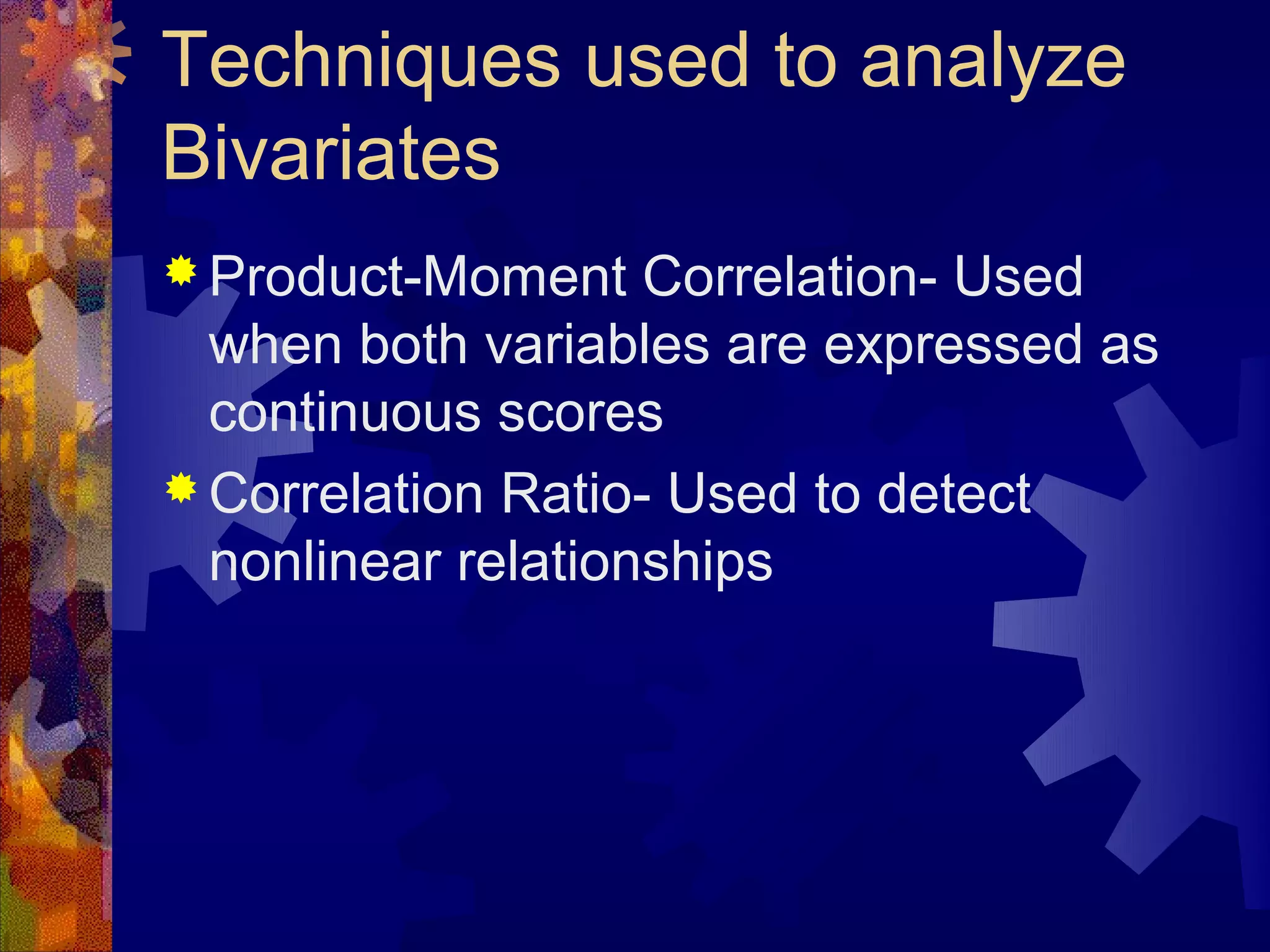 Techniques used to analyze
Bivariates
 Product-Moment    Correlation- Used
  when both variables are expressed as
  continuous scores
 Correlation Ratio- Used to detect
  nonlinear relationships
 