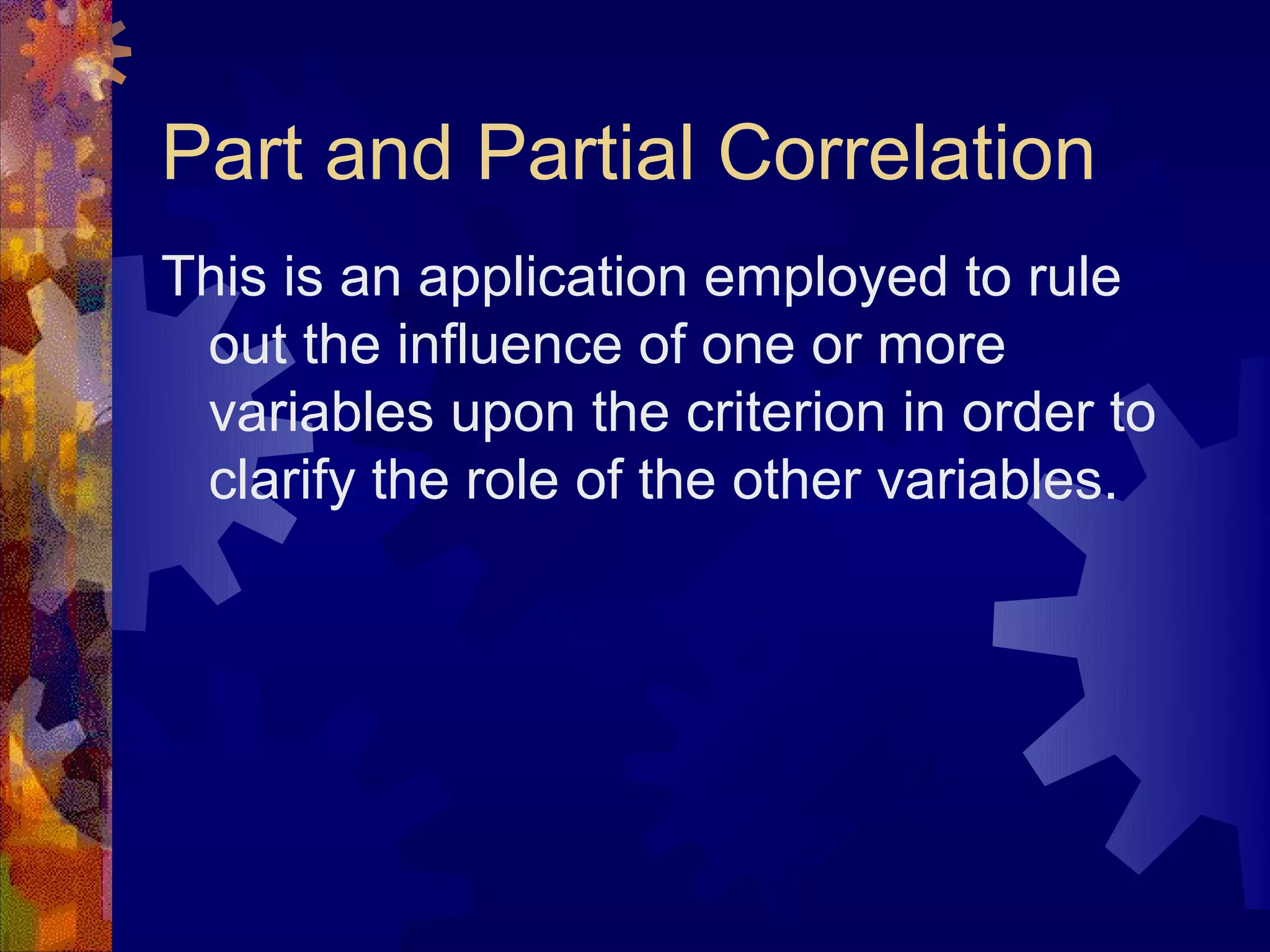 Part and Partial Correlation
This is an application employed to rule
 out the influence of one or more
 variables upon the criterion in order to
 clarify the role of the other variables.
 