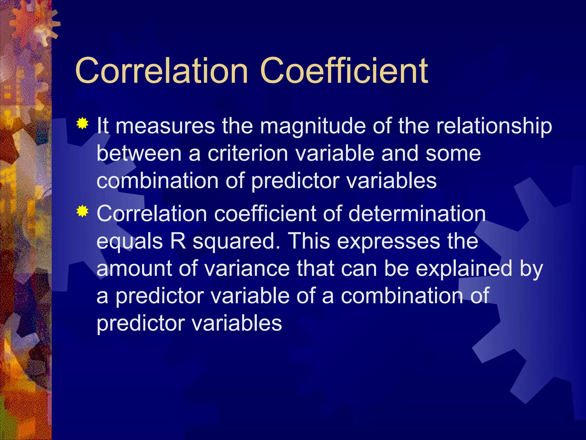 Correlation Coefficient
 It measures the magnitude of the relationship
  between a criterion variable and some
  combination of predictor variables
 Correlation coefficient of determination
  equals R squared. This expresses the
  amount of variance that can be explained by
  a predictor variable of a combination of
  predictor variables
 