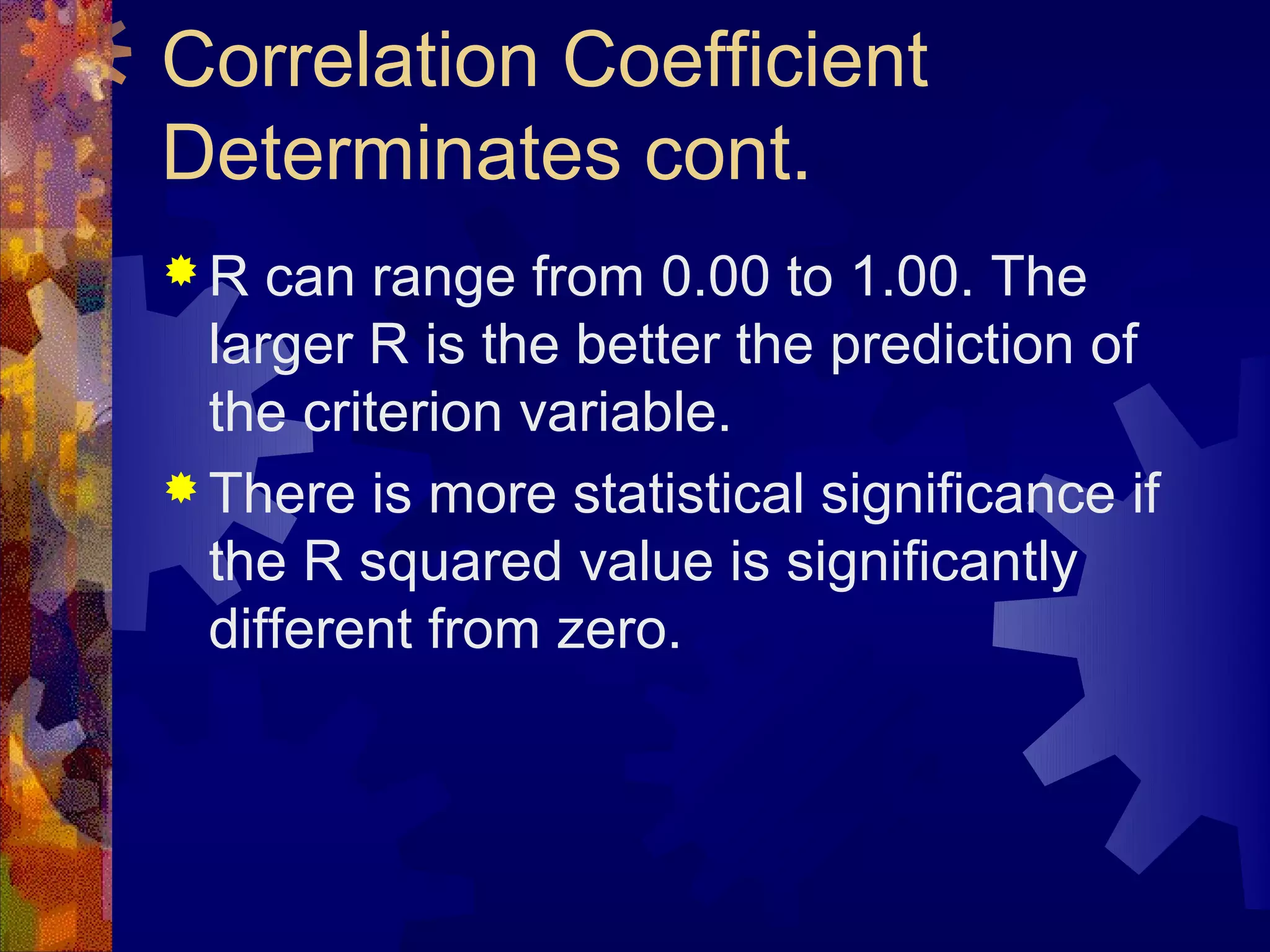 Correlation Coefficient
Determinates cont.
R   can range from 0.00 to 1.00. The
  larger R is the better the prediction of
  the criterion variable.
 There is more statistical significance if
  the R squared value is significantly
  different from zero.
 