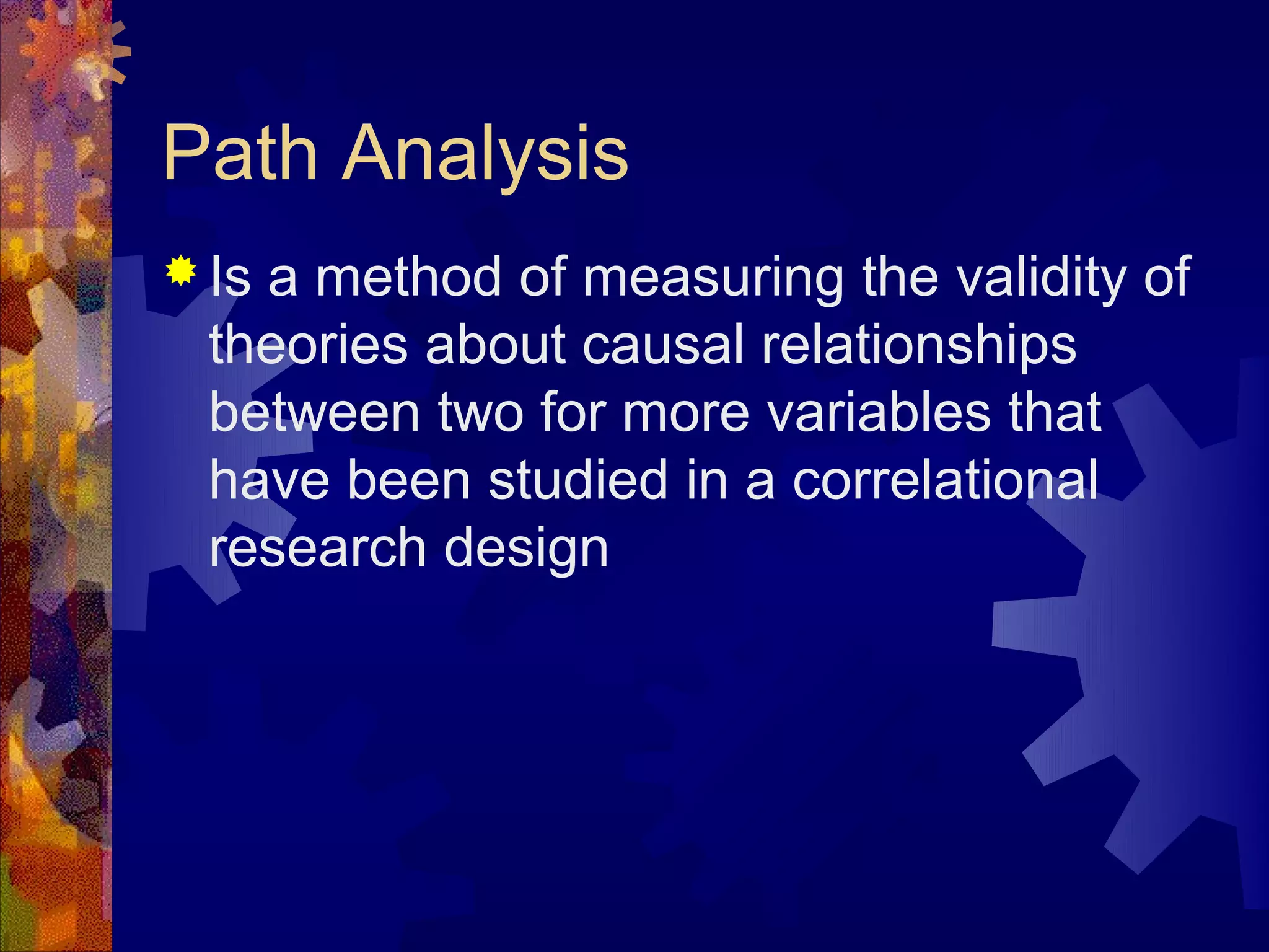 Path Analysis
 Isa method of measuring the validity of
  theories about causal relationships
  between two for more variables that
  have been studied in a correlational
  research design
 