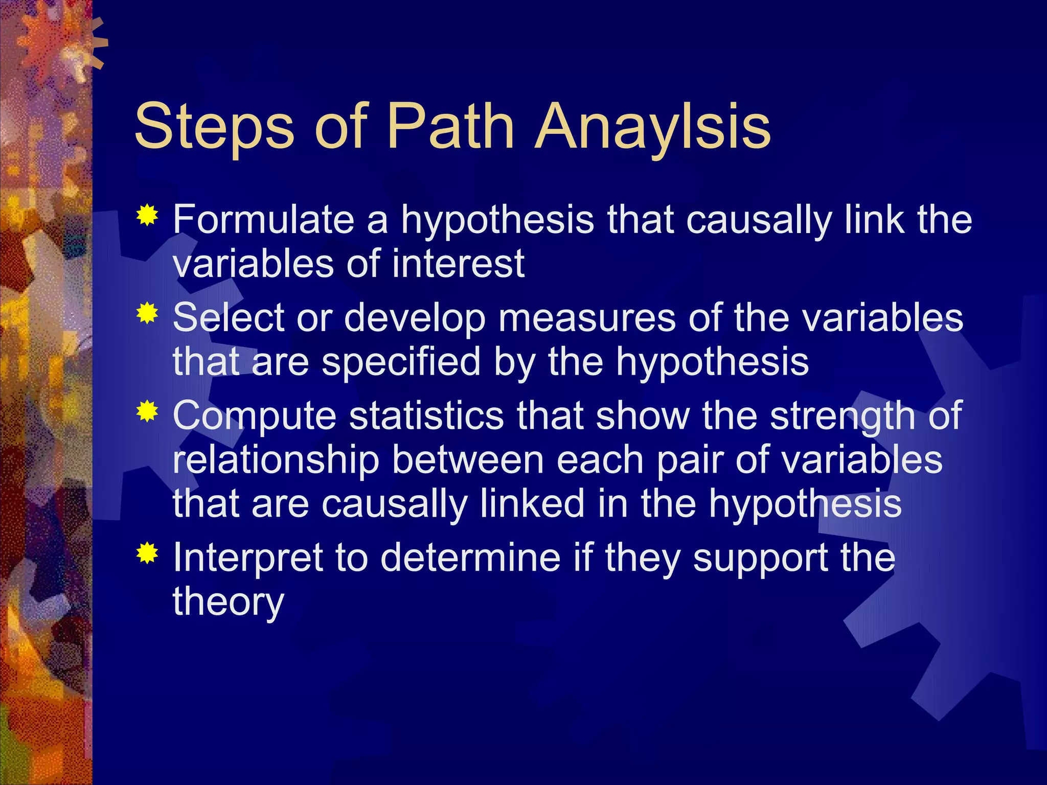 Steps of Path Anaylsis
 Formulate a hypothesis that causally link the
  variables of interest
 Select or develop measures of the variables
  that are specified by the hypothesis
 Compute statistics that show the strength of
  relationship between each pair of variables
  that are causally linked in the hypothesis
 Interpret to determine if they support the
  theory
 