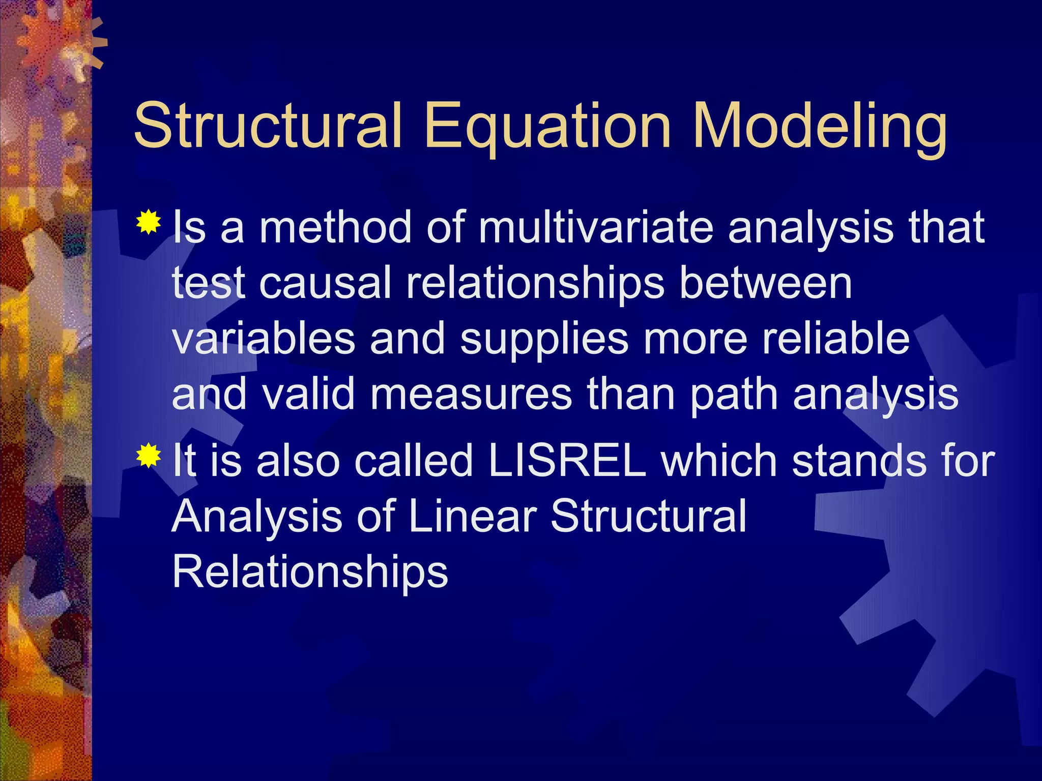 Structural Equation Modeling
 Is  a method of multivariate analysis that
  test causal relationships between
  variables and supplies more reliable
  and valid measures than path analysis
 It is also called LISREL which stands for
  Analysis of Linear Structural
  Relationships
 