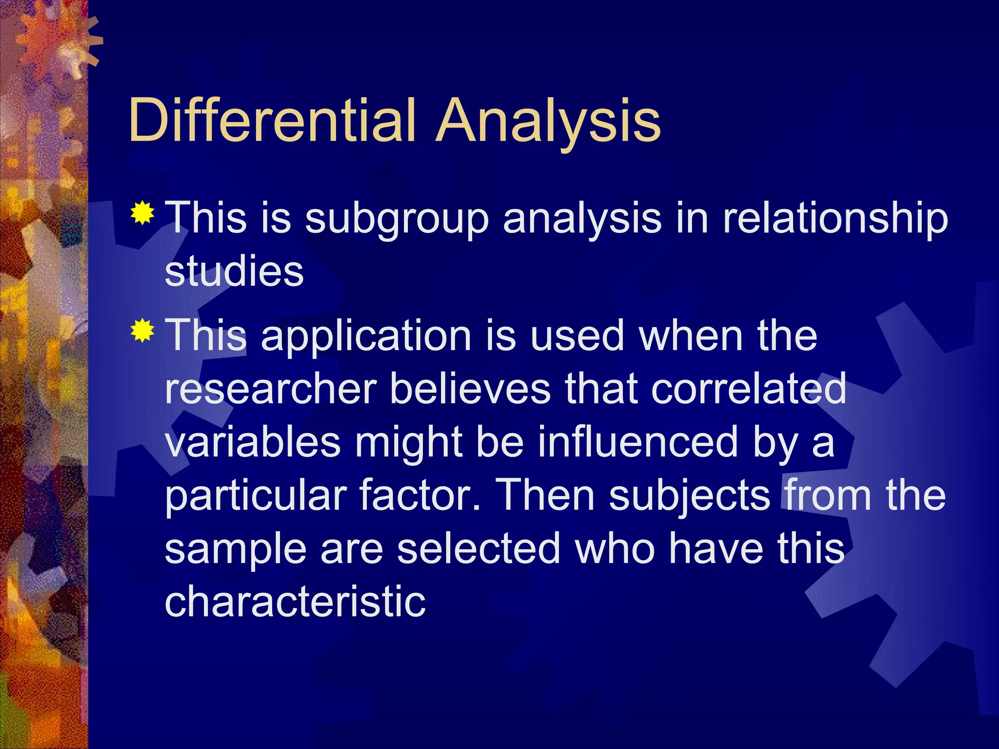 Differential Analysis
 This is subgroup analysis in relationship
  studies
 This application is used when the
  researcher believes that correlated
  variables might be influenced by a
  particular factor. Then subjects from the
  sample are selected who have this
  characteristic
 