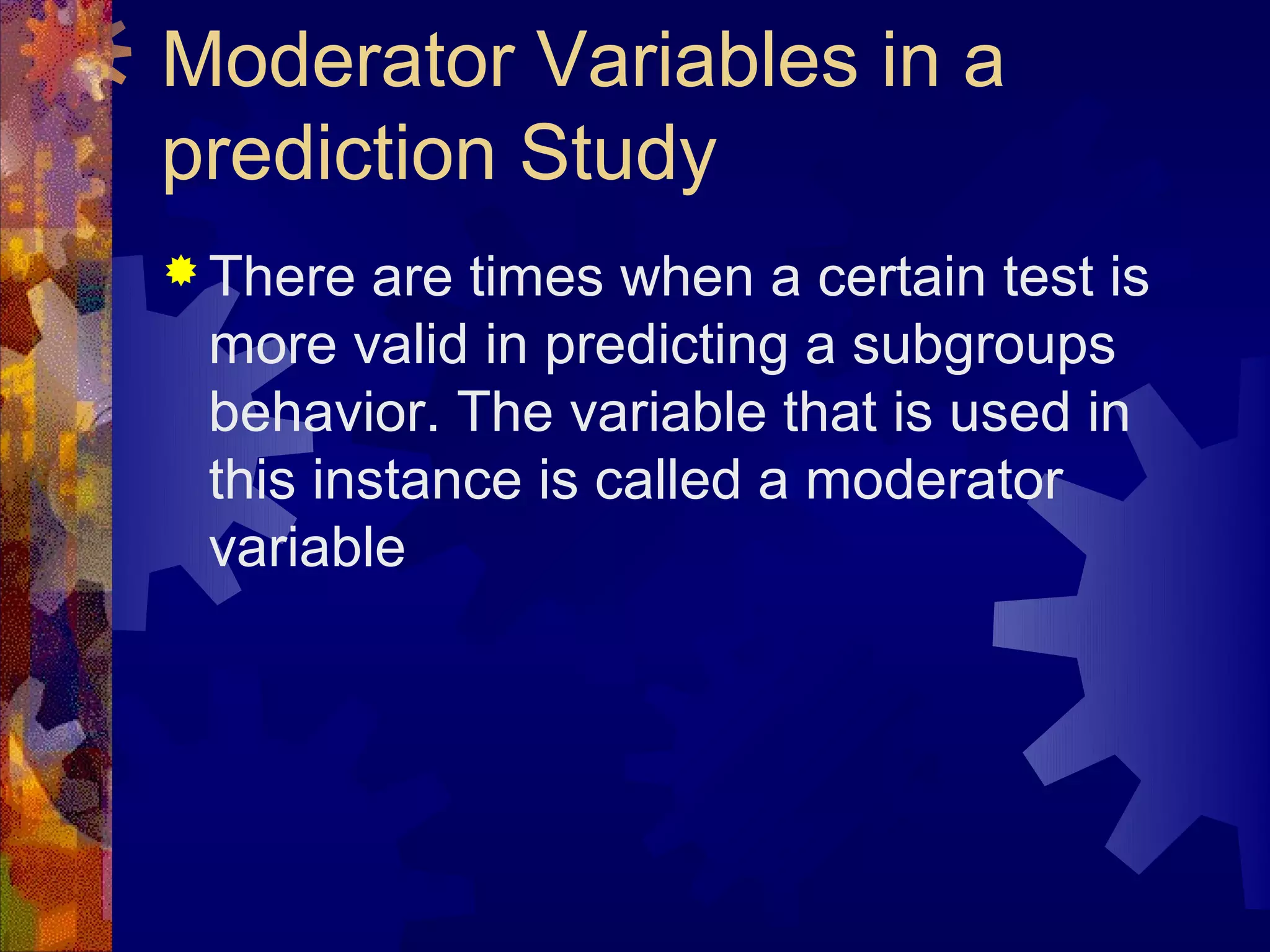 Moderator Variables in a
prediction Study
 There  are times when a certain test is
 more valid in predicting a subgroups
 behavior. The variable that is used in
 this instance is called a moderator
 variable
 