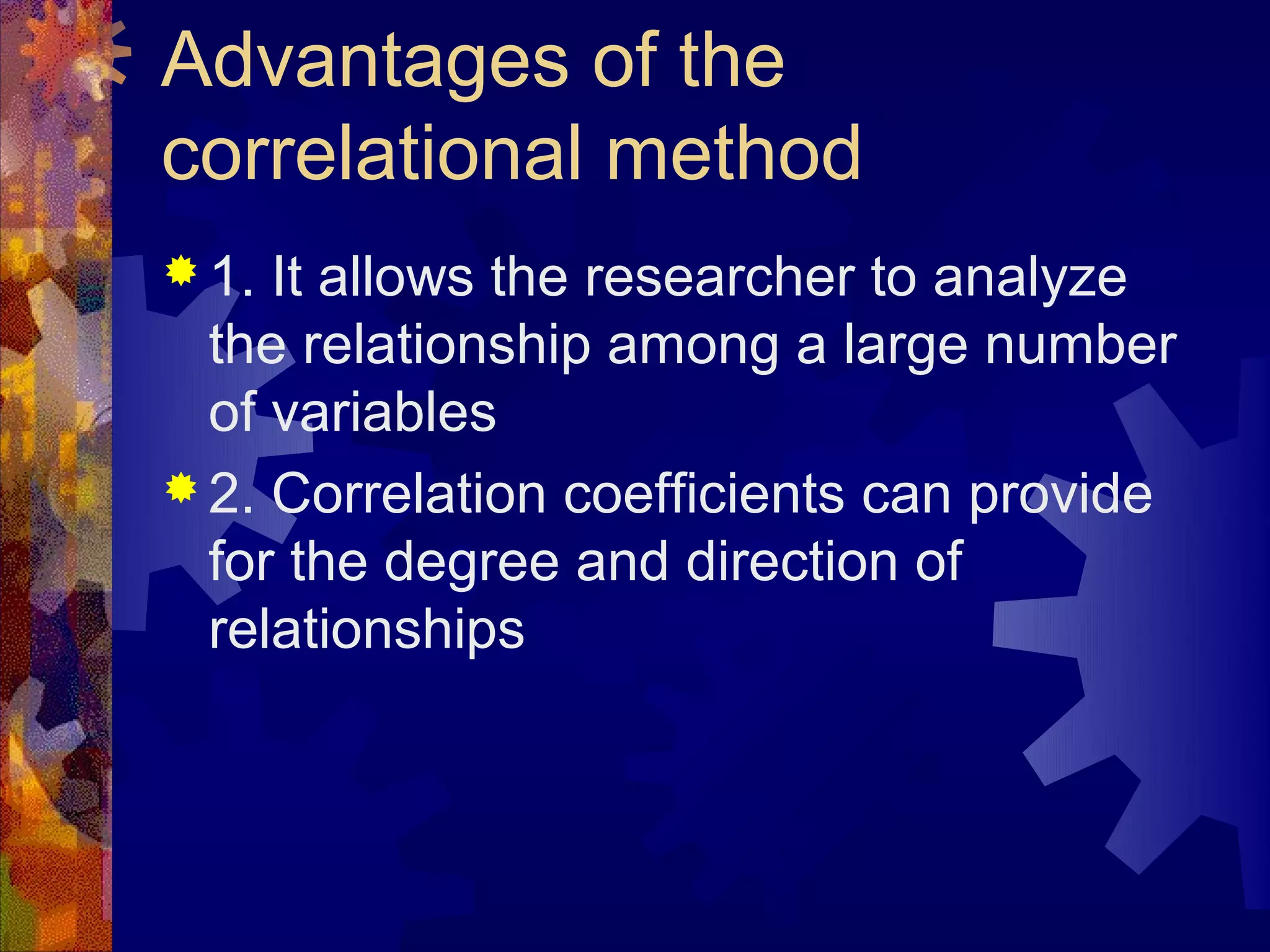 Advantages of the
correlational method
 1. It allows the researcher to analyze
  the relationship among a large number
  of variables
 2. Correlation coefficients can provide
  for the degree and direction of
  relationships
 