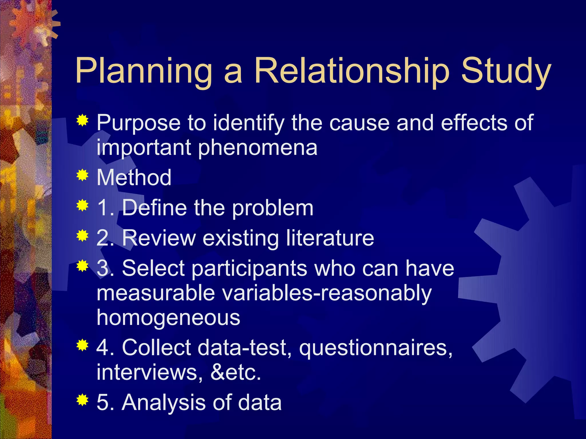 Planning a Relationship Study
 Purpose to identify the cause and effects of
  important phenomena
 Method
 1. Define the problem
 2. Review existing literature
 3. Select participants who can have
  measurable variables-reasonably
  homogeneous
 4. Collect data-test, questionnaires,
  interviews, &etc.
 5. Analysis of data
 
