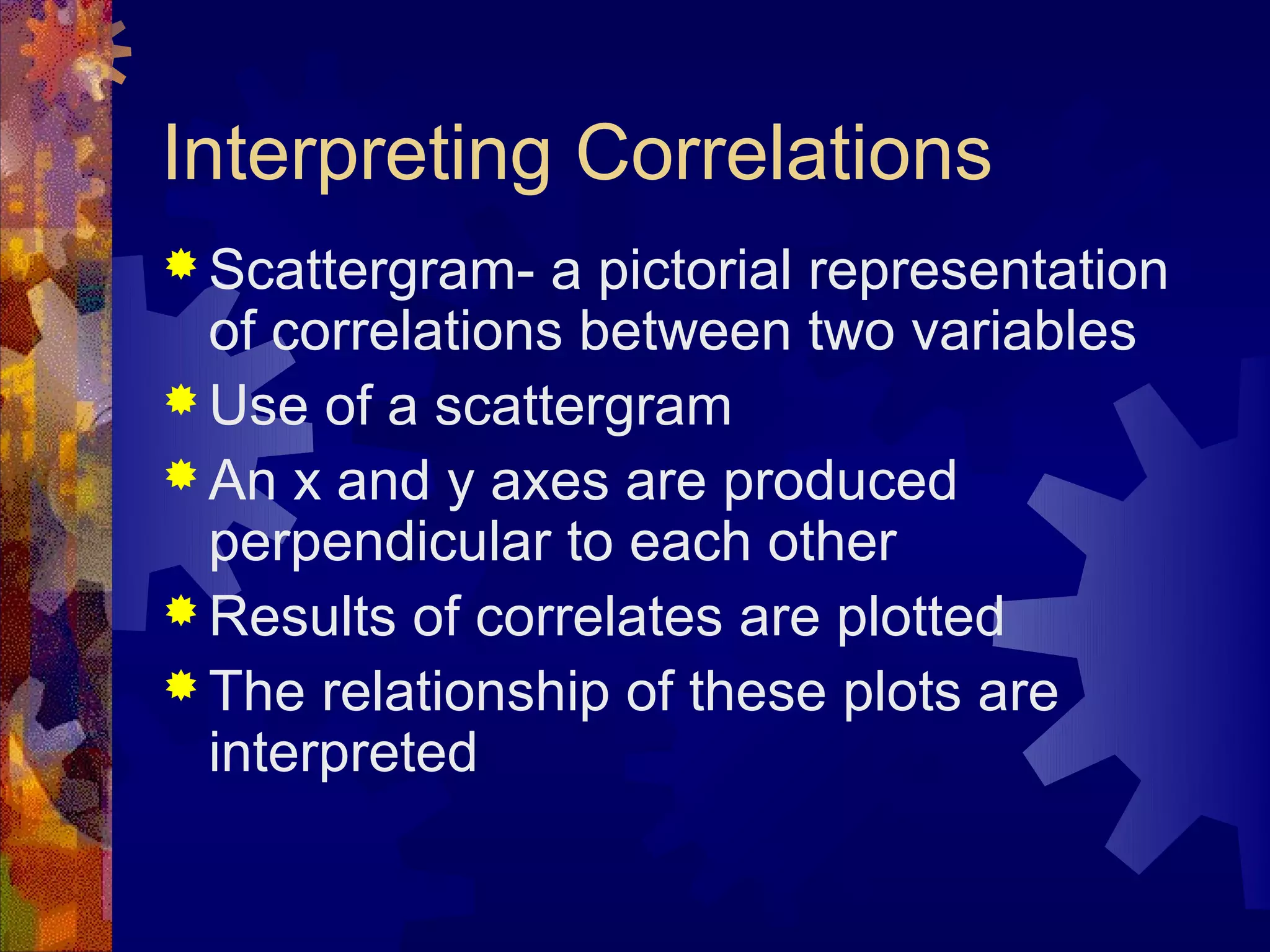 Interpreting Correlations
 Scattergram-   a pictorial representation
  of correlations between two variables
 Use of a scattergram
 An x and y axes are produced
  perpendicular to each other
 Results of correlates are plotted
 The relationship of these plots are
  interpreted
 