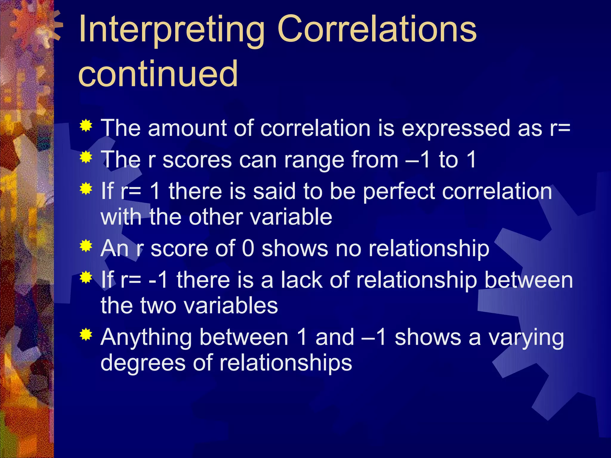 Interpreting Correlations
continued
 The amount of correlation is expressed as r=
 The r scores can range from –1 to 1
 If r= 1 there is said to be perfect correlation
  with the other variable
 An r score of 0 shows no relationship
 If r= -1 there is a lack of relationship between
  the two variables
 Anything between 1 and –1 shows a varying
  degrees of relationships
 
