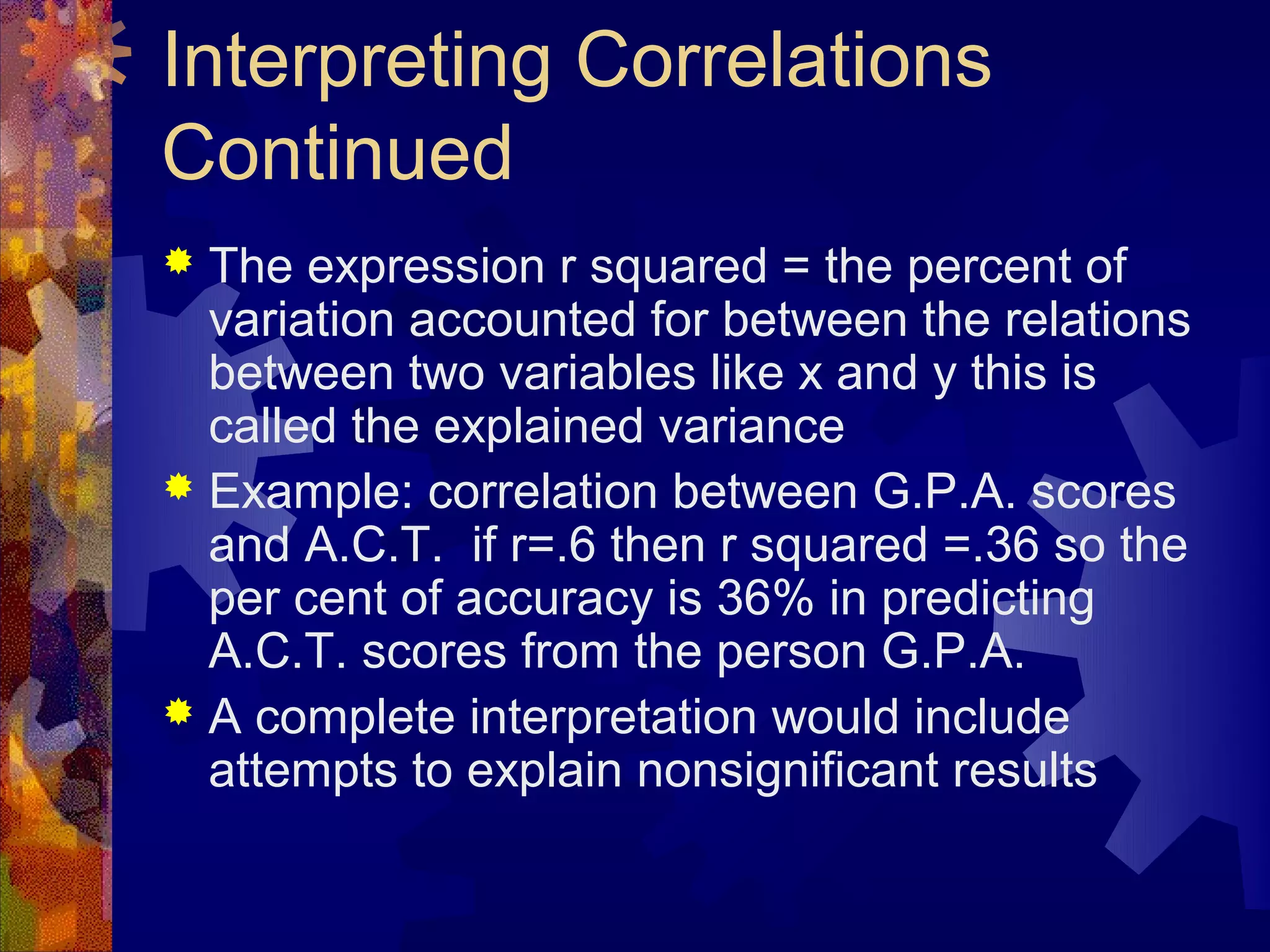 Interpreting Correlations
Continued
 The expression r squared = the percent of
  variation accounted for between the relations
  between two variables like x and y this is
  called the explained variance
 Example: correlation between G.P.A. scores
  and A.C.T. if r=.6 then r squared =.36 so the
  per cent of accuracy is 36% in predicting
  A.C.T. scores from the person G.P.A.
 A complete interpretation would include
  attempts to explain nonsignificant results
 