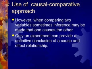 Use of causal-comparative
approach
 However,    when comparing two
  variables sometimes inference may be
  made that one causes the other.
 Only an experiment can provide a
  definitive conclusion of a cause and
  effect relationship.
 