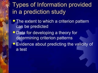 Types of Information provided
in a prediction study
 The  extent to which a criterion pattern
  can be predicted
 Data for developing a theory for
  determining criterion patterns
 Evidence about predicting the validity of
  a test
 
