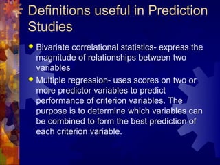 Definitions useful in Prediction
Studies
 Bivariate correlational statistics- express the
  magnitude of relationships between two
  variables
 Multiple regression- uses scores on two or
  more predictor variables to predict
  performance of criterion variables. The
  purpose is to determine which variables can
  be combined to form the best prediction of
  each criterion variable.
 