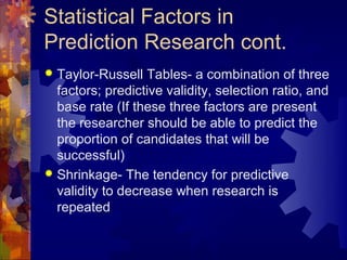 Statistical Factors in
Prediction Research cont.
 Taylor-Russell Tables- a combination of three
  factors; predictive validity, selection ratio, and
  base rate (If these three factors are present
  the researcher should be able to predict the
  proportion of candidates that will be
  successful)
 Shrinkage- The tendency for predictive
  validity to decrease when research is
  repeated
 