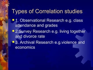 Types of Correlation studies
 1. Observational Research e.g. class
  attendance and grades
 2.Survey Research e.g. living together
  and divorce rate
 3. Archival Research e.g.violence and
  economics
 