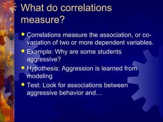 What do correlations
measure?
 Correlations measure the association, or co-
  variation of two or more dependent variables.
 Example: Why are some students
  aggressive?
 Hypothesis: Aggression is learned from
  modeling
 Test: Look for associations between
  aggressive behavior and…
 