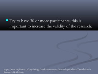    Try to have 30 or more participants; this is
      important to increase the validity of the research.




http://www.capilanou.ca/psychology/student-resources/research-guidelines/Correlational-
Research-Guidelines/
 